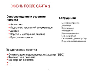 ЖИЗНЬ ПОСЛЕ САЙТА :)

Сопровождение и развитие               Сотрудники
проекта
                                        Менеджер проекта
  Аналитика                            Дизайнер
  Подготовка проектной документации    Верстальщик
  Дизайн                               Разработчик
  Верстка и интеграция дизайна         Контент менеджер
                                        SEO специалист
  Программирование                     Системный администратор
                                        Инженер по тестированию



Продвижение проекта
 Оптимизация под поисковые машины (SEO)
 Контекстная реклама
 Баннерная реклама
…

                               21
 