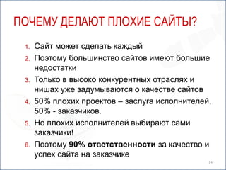 ПОЧЕМУ ДЕЛАЮТ ПЛОХИЕ САЙТЫ?
 1.   Сайт может сделать каждый
 2.   Поэтому большинство сайтов имеют большие
      недостатки
 3.   Только в высоко конкурентных отраслях и
      нишах уже задумываются о качестве сайтов
 4.   50% плохих проектов – заслуга исполнителей,
      50% - заказчиков.
 5.   Но плохих исполнителей выбирают сами
      заказчики!
 6.   Поэтому 90% ответственности за качество и
      успех сайта на заказчике
                                                24
 