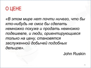 О ЦЕНЕ
«В этом мире нет почти ничего, что бы
кто-нибудь не смог бы сделать
немножко похуже и продать немножко
подешевле, и люди, ориентирующиеся
только на цену, становятся
заслуженной добычей подобных
дельцов».
                            John Ruskin

                                      26
 