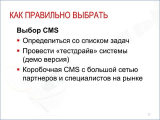 КАК ПРАВИЛЬНО ВЫБРАТЬ
 Выбор CMS
  Определиться со списком задач
  Провести «тестдрайв» системы
   (демо версия)
  Коробочная CMS с большой сетью
   партнеров и специалистов на рынке



                                       27
 