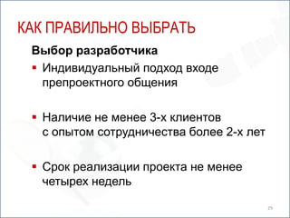 КАК ПРАВИЛЬНО ВЫБРАТЬ
 Выбор разработчика
  Индивидуальный подход входе
   препроектного общения

  Наличие не менее 3-х клиентов
   с опытом сотрудничества более 2-х лет

  Срок реализации проекта не менее
   четырех недель

                                           29
 