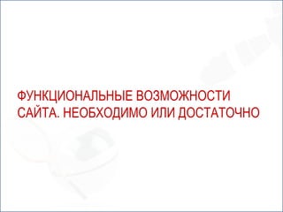 ФУНКЦИОНАЛЬНЫЕ ВОЗМОЖНОСТИ
САЙТА. НЕОБХОДИМО ИЛИ ДОСТАТОЧНО
 