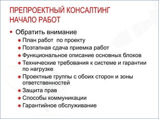 ПРЕПРОЕКТНЫЙ КОНСАЛТИНГ
НАЧАЛО РАБОТ
 Обратить внимание
   План  работ по проекту
   Поэтапная сдача приемка работ
   Функциональное описание основных блоков
   Технические требования к системе и гарантии
    по нагрузке
   Проектные группы с обоих сторон и зоны
    ответственностей
   Защита прав
   Способы коммуникации
   Гарантийное обслуживание
 