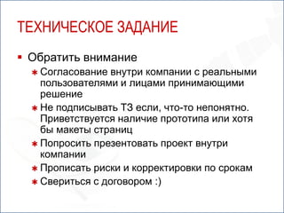 ТЕХНИЧЕСКОЕ ЗАДАНИЕ
 Обратить внимание
   Согласование  внутри компании с реальными
    пользователями и лицами принимающими
    решение
   Не подписывать ТЗ если, что-то непонятно.
    Приветствуется наличие прототипа или хотя
    бы макеты страниц
   Попросить презентовать проект внутри
    компании
   Прописать риски и корректировки по срокам
   Свериться с договором :)
 