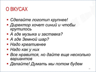 О ВКУСАХ
 Сделайте логотип крупнее!
 Директор хочет синий и чтобы
  крутилось
 А где музыка и заставка?
 А где Земной шар?
 Надо креативнее
 Надо как у них
 Все нравится, но дайте еще несколько
  вариантов
 Делайте! Думать мы потом будем
                                     39
 