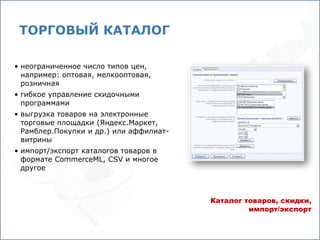 ТОРГОВЫЙ КАТАЛОГ

• неограниченное число типов цен,
  например: оптовая, мелкооптовая,
  розничная
• гибкое управление скидочными
  программами
• выгрузка товаров на электронные
  торговые площадки (Яндекс.Маркет,
  Рамблер.Покупки и др.) или аффилиат-
  витрины
• импорт/экспорт каталогов товаров в
  формате CommerceML, CSV и многое
  другое



                                         Каталог товаров, скидки,
                                                  импорт/экспорт
 