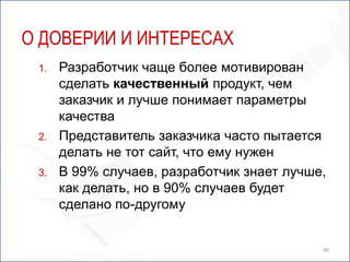 О ДОВЕРИИ И ИНТЕРЕСАХ
 1.   Разработчик чаще более мотивирован
      сделать качественный продукт, чем
      заказчик и лучше понимает параметры
      качества
 2.   Представитель заказчика часто пытается
      делать не тот сайт, что ему нужен
 3.   В 99% случаев, разработчик знает лучше,
      как делать, но в 90% случаев будет
      сделано по-другому


                                            40
 