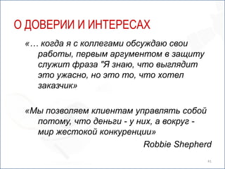 О ДОВЕРИИ И ИНТЕРЕСАХ
 «… когда я с коллегами обсуждаю свои
   работы, первым аргументом в защиту
   служит фраза "Я знаю, что выглядит
   это ужасно, но это то, что хотел
   заказчик»

 «Мы позволяем клиентам управлять собой
   потому, что деньги - у них, а вокруг -
   мир жестокой конкуренции»
                           Robbie Shepherd
                                         41
 