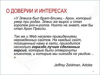 О ДОВЕРИИ И ИНТЕРЕСАХ
  «У Элвиса был брат-близец - Арон, который
  умер при родах. Элвис же вырос и стал
  королем рок-н-ролла. Никто не знает, кем бы
  стал Арон Пресли.

  Так же и Web населен привидениями
  нерожденных сайтов. На каждый сайт,
  посещенный нами в сети, приходится
  несколько гораздо лучше сделанных
  версий, которые были отвергнуты
  клиентом, и которые мы никогда не увидим…
  »

                       Jeffrey Zeldman, Adobe
                                            42
 