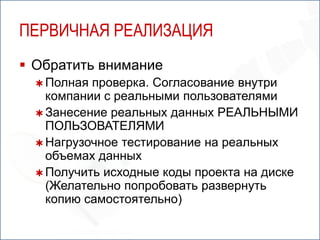 ПЕРВИЧНАЯ РЕАЛИЗАЦИЯ
 Обратить внимание
   Полная проверка. Согласование внутри
    компании с реальными пользователями
   Занесение реальных данных РЕАЛЬНЫМИ
    ПОЛЬЗОВАТЕЛЯМИ
   Нагрузочное тестирование на реальных
    объемах данных
   Получить исходные коды проекта на диске
    (Желательно попробовать развернуть
    копию самостоятельно)
 