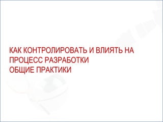 КАК КОНТРОЛИРОВАТЬ И ВЛИЯТЬ НА
ПРОЦЕСС РАЗРАБОТКИ
ОБЩИЕ ПРАКТИКИ
 