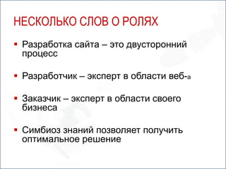 НЕСКОЛЬКО СЛОВ О РОЛЯХ
 Разработка сайта – это двусторонний
  процесс

 Разработчик – эксперт в области веб-а

 Заказчик – эксперт в области своего
  бизнеса

 Симбиоз знаний позволяет получить
  оптимальное решение
 