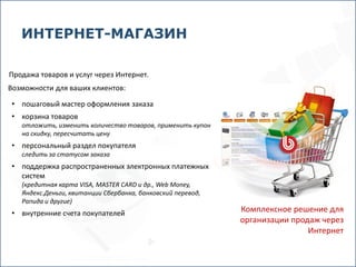 ИНТЕРНЕТ-МАГАЗИН

Продажа товаров и услуг через Интернет.
Возможности для ваших клиентов:

• пошаговый мастер оформления заказа
• корзина товаров
   отложить, изменить количество товаров, применить купон
   на скидку, пересчитать цену
• персональный раздел покупателя
   следить за статусом заказа
• поддержка распространенных электронных платежных
  систем
   (кредитная карта VISA, MASTER CARD и др., Web Money,
   Яндекс.Деньги, квитанции Сбербанка, банковский перевод,
   Рапида и другие)
• внутренние счета покупателей                               Комплексное решение для
                                                             организации продаж через
                                                                             Интернет
 