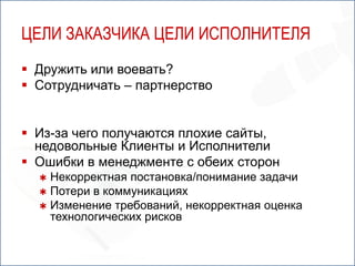 ЦЕЛИ ЗАКАЗЧИКА ЦЕЛИ ИСПОЛНИТЕЛЯ
 Дружить или воевать?
 Сотрудничать – партнерство


 Из-за чего получаются плохие сайты,
  недовольные Клиенты и Исполнители
 Ошибки в менеджменте с обеих сторон
   Некорректная постановка/понимание задачи
   Потери в коммуникациях
   Изменение требований, некорректная оценка
    технологических рисков
 