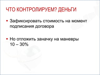 ЧТО КОНТРОЛИРУЕМ? ДЕНЬГИ
 Зафиксировать стоимость на момент
  подписания договора

 Но отложить заначку на маневры
  10 – 30%
 