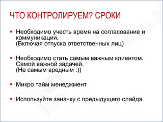 ЧТО КОНТРОЛИРУЕМ? СРОКИ
 Необходимо учесть время на согласование и
  коммуникации.
  (Включая отпуска ответственных лиц)

 Необходимо стать самым важным клиентом.
  Самой важной задачей.
  (Не самым вредным :))

 Микро тайм менеджмент

 Используйте заначку с предыдущего слайда
 