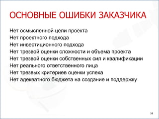 ОСНОВНЫЕ ОШИБКИ ЗАКАЗЧИКА
Нет осмысленной цели проекта
Нет проектного подхода
Нет инвестиционного подхода
Нет трезвой оценки сложности и объема проекта
Нет трезвой оценки собственных сил и квалификации
Нет реального ответственного лица
Нет трезвых критериев оценки успеха
Нет адекватного бюджета на создание и поддержку




                                                    58
 