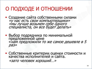 О ПОДХОДЕ И ОТНОШЕНИИ
 Создание сайта собственными силами
 «у нас есть свои компьютерщики»
 «мы лучше возьмем себе одного
 специалиста, он все будет делать»

 Выбор подрядчика по минимальной
  предложенной цене
  «нам предложили то же самое дешевле в 5
 раз»

 Собственные критерии оценки стоимости и
  качества исполнителей и сайта.
 «зато человек хороший…»
                                            59
 