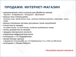ПРОДАЖИ: ИНТЕРНЕТ-МАГАЗИН
• неограниченное число статусов для обработки заказов
    "Принят", "В обработке", "Отгружен", "Доставлен"
• разные типы плательщиков
    частные лица, юридические лица, частные предприниматели, партнеры, члены
    клуба;
• разные платежные системы для разных типов покупателей
• статистика по заказам
    по сумме заказа, по количеству, наиболее продаваемый товар
•   печать документов по заказам
•   продажа электронного контента
•   управление аффилиатской сетью
•   интеграция с «1С:Предприятие»
•   импорт/экспорт данных
    в форматах CommerceML (из «1С:Предприятие 7») и CSV (из MS Excel)
• интеграция с «Яндекс.Маркет»


                                                       Настройки вашего магазина
 