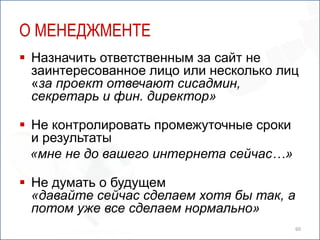 О МЕНЕДЖМЕНТЕ
 Назначить ответственным за сайт не
  заинтересованное лицо или несколько лиц
  «за проект отвечают сисадмин,
  секретарь и фин. директор»

 Не контролировать промежуточные сроки
  и результаты
  «мне не до вашего интернета сейчас…»

 Не думать о будущем
  «давайте сейчас сделаем хотя бы так, а
  потом уже все сделаем нормально»
                                           60
 