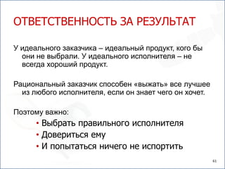 ОТВЕТСТВЕННОСТЬ ЗА РЕЗУЛЬТАТ

У идеального заказчика – идеальный продукт, кого бы
  они не выбрали. У идеального исполнителя – не
  всегда хороший продукт.

Рациональный заказчик способен «выжать» все лучшее
  из любого исполнителя, если он знает чего он хочет.

Поэтому важно:
      • Выбрать правильного исполнителя
      • Довериться ему
      • И попытаться ничего не испортить
                                                        61
 