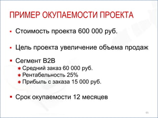 ПРИМЕР ОКУПАЕМОСТИ ПРОЕКТА
   Стоимость проекта 600 000 руб.

   Цель проекта увеличение объема продаж
 Сегмент B2B
     Средний заказ 60 000 руб.
     Рентабельность 25%
     Прибыль с заказа 15 000 руб.


 Срок окупаемости 12 месяцев

                                        65
 
