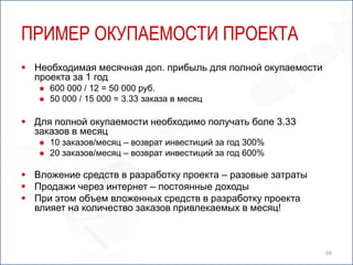 ПРИМЕР ОКУПАЕМОСТИ ПРОЕКТА
 Необходимая месячная доп. прибыль для полной окупаемости
  проекта за 1 год
      600 000 / 12 = 50 000 руб.
      50 000 / 15 000 = 3.33 заказа в месяц

 Для полной окупаемости необходимо получать боле 3.33
  заказов в месяц
      10 заказов/месяц – возврат инвестиций за год 300%
      20 заказов/месяц – возврат инвестиций за год 600%

 Вложение средств в разработку проекта – разовые затраты
 Продажи через интернет – постоянные доходы
 При этом объем вложенных средств в разработку проекта
  влияет на количество заказов привлекаемых в месяц!



                                                             66
 