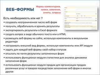 Формы комментариев,
 ВЕБ-ФОРМЫ                 заявки, заявления,
                             анкеты, запросы

Есть необходимость или нет ?
• создавать неограниченное число веб-форм
• получать, обрабатывать и хранить результаты
• экспортировать результаты в Excel-формате
• создать вопрос в виде обычного текста или в HTML
• размещать веб-форму на сайте, используя компоненты в визуальном
  редакторе
• настраивать внешний вид формы, используя компоненты или API модуля
• задать для каждой веб-формы свой набор статусов
• отсылать по почте результаты заполненных форм
• использовать функционал модуля статистики для анализа динамики
  заполнения форм
• использовать функционал модуля продаж для организации продаж
  различных услуг и товаров посредством заполнения веб-форм и многое
  другое
 