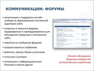 КОММУНИКАЦИИ: ФОРУМЫ

• организация и поддержка онлайн-
  сообществ, формирование постоянной
  аудитории сайта
• открытые и закрытые форумы,
  модерируемые и премодерируемые для
  обсуждения продукции и материалов
  сайта
• подписка на сообщения форумов
• загрузка иконок и смайликов
• рейтинги, звания, баллы участников
• антиспам и антимат                          Онлайн-обсуждения
                                             Закрытые сообщества
• интеграция с информационными         Cистема баллов и рейтингов
  блоками и многое другое
 