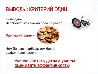 ВЫВОДЫ: КРИТЕРИЙ ОДИН
Цель одна:
Заработать как можно больше денег!


Критерий один -


Чем больше прибыль тем более
эффективен проект.

     Умеем считать деньги умеем
     оценивать эффективность!
81
 