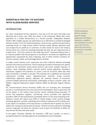 ESSENTIALS FOR CSPs TO SUCCEED
WITH CLOUD-BASED SERVICES


INTRODUCTION
                                                                                                       Cloud computing
For many, cloud-based services represent a new way to do the same old things more                      delivers common
efficiently and at lower cost. What this means is that enterprises offload data center                 ground among
operations to a hosted Infrastructure as a Service provider. Independent Software                      application developers,
Vendors offer scalable, pay-per-use subscriptions as an alternative to traditional packaged            enterprises, suppliers
software licenses. From this limited perspective, cloud services could be characterized as             and customers, to create
something similar to a high volume retailer’s business model: efficient operations yield               a new set of service
cost savings that are passed on to consumers. In other words, for many in the industry,                offers that were never
cloud services are a means for providing essentially the same old user experience but at               envisioned, or possible,
a better price. Can such a point of view really have merit? Stratecast believes there is               in the past.
an inherent problem with this perspective as we believe it minimizes the capabilities and
opportunities represented by cloud computing, each of which involves innovation for
services, business models, and technology delivery methods.

In today’s world, business users, enterprises and entire industries demand technology
solutions that improve productivity. Cloud computing introduces evolving service options
created by the interaction among several partners and across multiple industries. In
essence, cloud computing delivers common ground among application developers,
enterprises, suppliers and customers, to create a new set of service offers that were
never envisioned, or possible, in the past. This translates into a significant set of business
requirements including: robust, high-performance networks; strong customer
relationships; application delivery expertise; the continual infusion of innovation;
customer-enabled self-service functionality; predictability of future customer needs; and
flexible, integrated Operations Support Systems (OSS) and Business Support Systems
(BSS).
For Communications Service Providers (CSPs) that are launching new cloud-based
services or considering entry into the cloud services marketplace, there is good news. Of
all the players in the nascent cloud services market including hosting providers, IT
service and equipment suppliers, over-the-top service providers and application
providers, CSPs are best positioned to successfully deliver on the cloud computing vision.
However, success will require most CSPs to initiate change in their services strategy,
marketing approach, and their underlying service delivery (network and IT) architectures.
It also sparks an evaluation of the way business is conducted and IT systems are used to
address the concept-to-cash business processes. Partners must be embraced; technology
must be integrated; and above all, customers must be given the flexibility to define the
way services will best meet their needs.

In this paper, Stratecast identifies the essentials a CSP must consider, to ensure a
successful presence in the high-opportunity cloud-based services marketplace.

October 2010                                                 © 2010 Stratecast. All Rights Reserved.                     2
 