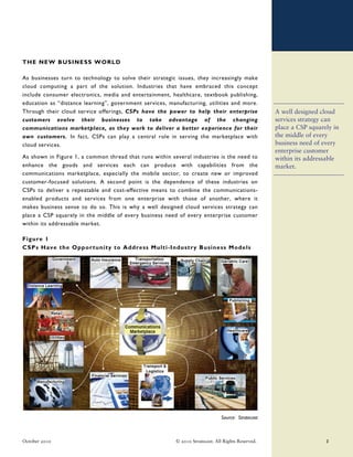 THE NEW BUSINESS WORLD

As businesses turn to technology to solve their strategic issues, they increasingly make
cloud computing a part of the solution. Industries that have embraced this concept
include consumer electronics, media and entertainment, healthcare, textbook publishing,
education as “distance learning”, government services, manufacturing, utilities and more.
Through their cloud service offerings, CSPs have the power to help their enterprise                 A well designed cloud
customers evolve their businesses to take advantage of the changing                                 services strategy can
communications marketplace, as they work to deliver a better experience for their                   place a CSP squarely in
own customers. In fact, CSPs can play a central role in serving the marketplace with                the middle of every
cloud services.                                                                                     business need of every
                                                                                                    enterprise customer
As shown in Figure 1, a common thread that runs within several industries is the need to            within its addressable
enhance the goods and services each can produce with capabilities from the                          market.
communications marketplace, especially the mobile sector, to create new or improved
customer-focused solutions. A second point is the dependence of these industries on
CSPs to deliver a repeatable and cost-effective means to combine the communications-
enabled products and services from one enterprise with those of another, where it
makes business sense to do so. This is why a well designed cloud services strategy can
place a CSP squarely in the middle of every business need of every enterprise customer
within its addressable market.

Figure 1
CSPs Have the Opportunity to Address Multi-Indust ry Business Models




                                                                               Source: Stratecast



October 2010                                              © 2010 Stratecast. All Rights Reserved.                     3
 