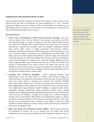 ESSENTIALS FOR SUCCESS WITH CLOUD

Cloud computing provides attractive alternatives with respect to what services can be
delivered and how they are delivered, but cloud computing isn’t a “do it yourself”
opportunity. Whether you have already launched a cloud portfolio, or whether you are
still weighing options to determine the best approach, the following list of essentials will
help ensure best positioning for future success.                                                      To achieve the highest
                                                                                                      level of success, take
Getting Started                                                                                       time to develop a cloud
                                                                                                      services strategy that
    Invest Time in Developing a Cloud Services Business Strategy – The cloud
                                                                                                      supports your corporate
    services concept burst into the industry’s consciousness very quickly, and offers
                                                                                                      strategy.
    were speedily brought to market to capitalize on the hype. Unfortunately, many of
    the initial service offerings were delivered without the proper type of automation
    required for a sustained and consistent means to profitable monetization. Instead,
    these service offers relied on largely customized, labor-intensive ordering,
    installation, and billing processes that defy the precepts of cloud computing (i.e., low
    cost of delivery based on automation and standardization). Successful CSPs must
    adapt cloud service offers rapidly and seamlessly to address change in the market and
    in business practices. To achieve the highest level of success, take time to develop a
    cloud services strategy that supports your corporate strategy; addresses priority
    market segments where upside revenue potential may currently be dormant; and
    includes a solid foundation from which to launch and support such services. This
    foundation should include attention to people, processes, and technology, since the
    introduction of cloud services requires changes in each of these fundamental areas of
    the business to address dynamic market needs.

    Leverage Your Corporate Strengths – Cloud computing presents many
    opportunities to save and make money. In setting a cloud services strategy, you
    should determine which approach and business direction provides the best means to
    reach your target market. In general, your network and established OSS/BSS
    environment better positions you to deliver and manage end-to-end cloud services
    when weighed against other competitors such as data center-centric cloud providers.
    Your organization brings additional strengths including a recognized market brand,
    established customer relationships, skilled professional services teams, existing
    managed security, WAN optimization, application delivery services, and customer self
    -service portals. By building a strategy that leverages your corporate strengths,
    provides other service-specific differentiators, and simultaneously begins to address
    any known operational deficiencies that will get stressed upon launch of new cloud
    services, you will ultimately be more confident in your ability to meet your target
    customer’s business objectives and have a better chance of achieving the commercial
    success your organization seeks.

    Align Your Cloud and Traditional Services Offers – Cloud services should not
    be considered an entirely new line of business per se; instead they should
    complement your existing service offering lines. By adopting this approach, you can

October 2010                                                © 2010 Stratecast. All Rights Reserved.                    4
 