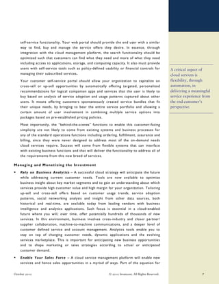 self-service functionality. Your web portal should provide the end user with a similar
    way to find, buy and manage the service offers they desire. In essence, through
    integration with the cloud management platform, the search functionality should be
    optimized such that customers can find what they need and more of what they need
    including access to applications, storage, and computing capacity. It also must provide
    users with self-service tools such as policy-defined usability or financial controls for           A critical aspect of
    managing their subscribed services.                                                                cloud services is
    Your customer self-service portal should allow your organization to capitalize on                  flexibility, through
    cross-sell or up-sell opportunities by automatically offering targeted, personalized               automation, in
    recommendations for logical companion apps and services that the user is likely to                 delivering a meaningful
    buy based on analysis of service adoption and usage patterns captured about other                  service experience from
    users. It means offering customers spontaneously created service bundles that fit                  the end customer’s
    their unique needs, by bringing to bear the entire service portfolio and allowing a                perspective.
    certain amount of user involvement in combining multiple service options into
    packages based on pre-established pricing policies.

    Most importantly, the “behind-the-scenes” functions to enable this customer-facing
    simplicity are not likely to come from existing systems and business processes for
    any of the standard operations functions including ordering, fulfillment, assurance and
    billing, since they were never designed to address most of the on-demand needs
    cloud services require. Success will come from flexible systems that can interface
    with existing business functions and that will deliver the functionality to address all of
    the requirements from this new breed of services.

Managing and Monetizing the I nvestment

    Rely on Business Analytics – A successful cloud strategy will anticipate the future
    while addressing current customer needs. Tools are now available to optimize
    business insight about key market segments and to gain an understanding about which
    services provide high customer value and high margin for your organization. Tailoring
    up-sell and cross-sell offers based on customer usage trends, service adoption
    patterns, social networking analysis and insight from other data sources, both
    historical and real-time, are available today from leading vendors with business
    intelligence and analytics applications. Such focus is essential in a cloud-enabled
    future where you will, over time, offer potentially hundreds of thousands of new
    services. In this environment, business involves cross-industry and closer partner/
    supplier collaboration, machine-to-machine communications, and a deeper level of
    customer defined service and account management. Analytics tools enable you to
    stay on top of changing customer needs, dynamic applications and the evolving
    services marketplace. This is important for anticipating new business opportunities
    and to shape marketing or sales strategies according to actual or anticipated
    customer demand.

    Enable Your Sales Force – A cloud service management platform will enable new
    services and hence sales opportunities in a myriad of ways. Part of the equation for


October 2010                                                 © 2010 Stratecast. All Rights Reserved.                     7
 