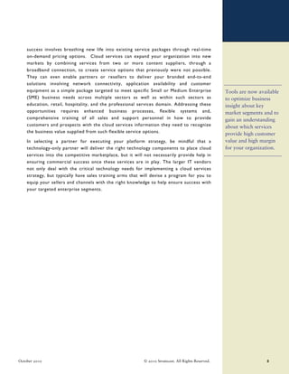 success involves breathing new life into existing service packages through real-time
    on-demand pricing options. Cloud services can expand your organization into new
    markets by combining services from two or more content suppliers, through a
    broadband connection, to create service options that previously were not possible.
    They can even enable partners or resellers to deliver your branded end-to-end
    solutions involving network connectivity, application availability and customer
    equipment as a simple package targeted to meet specific Small or Medium Enterprise              Tools are now available
    (SME) business needs across multiple sectors as well as within such sectors as                  to optimize business
    education, retail, hospitality, and the professional services domain. Addressing these          insight about key
    opportunities requires enhanced business processes, flexible systems and,                       market segments and to
    comprehensive training of all sales and support personnel in how to provide                     gain an understanding
    customers and prospects with the cloud services information they need to recognize              about which services
    the business value supplied from such flexible service options.                                 provide high customer
    In selecting a partner for executing your platform strategy, be mindful that a                  value and high margin
    technology-only partner will deliver the right technology components to place cloud             for your organization.
    services into the competitive marketplace, but it will not necessarily provide help in
    ensuring commercial success once these services are in play. The larger IT vendors
    not only deal with the critical technology needs for implementing a cloud services
    strategy, but typically have sales training arms that will devise a program for you to
    equip your sellers and channels with the right knowledge to help ensure success with
    your targeted enterprise segments.




October 2010                                              © 2010 Stratecast. All Rights Reserved.                    8
 