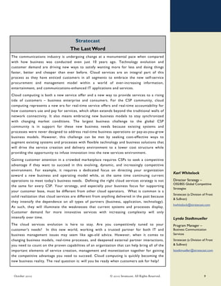Stratecast
                                     The Last Word
The communications industry is undergoing change at a monumental pace when compared
with how business was conducted even just 10 years ago. Technology evolution and
customer demand are driving new ways to satisfy wanting more for less and doing things
faster, better and cheaper than ever before. Cloud services are an integral part of this
process as they have enticed customers in all segments to embrace the new self-service
procurement and management model within a world of ever-increasing information,
entertainment, and communications-enhanced IT applications and services.
Cloud computing is both a new service offer and a new way to provide services to a rising
tide of customers – business enterprise and consumers. For the CSP community, cloud
computing represents a new era for real-time service offers and real-time accountability for
how customers use and pay for services, which often extends beyond the traditional walls of
network connectivity. It also means embracing new business models to stay synchronized
with changing market conditions. The largest business challenge to the global CSP
community is in support for these new business needs because existing systems and
processes were never designed to address real-time business operations or pay-as-you-grow
business models. However, this challenge can be met by seeking cost-effective ways to
augment existing systems and processes with flexible technology and business solutions that
will drive the service creation and delivery environment to a lower cost structure while
providing the opportunity to infuse innovation into the new services environment.
 Gaining customer attention in a crowded marketplace requires CSPs to seek a competitive
 advantage if they want to succeed in this evolving, dynamic, and increasingly competitive
 environment. For example, it requires a dedicated focus on directing your organization
                                                                                                        Karl Whitelock
 toward a new business and operating model while, at the same time continuing current
..
 operations to meet today’s business needs. Defining the right cloud services strategy is not           Director Strategy –
                                                                                                        OSS/BSS Global Competitive
 the same for every CSP. Your strategy, and especially your business focus for supporting
                                                                                                        Strategies
 your customer base, must be different from other cloud operators. What is common is a
                                                                                                        Stratecast (a Division of Frost
 solid realization that cloud services are different from anything delivered in the past because
                                                                                                        & Sullivan)
 they intensify the dependence on all types of partners (business, application, technology).
                                                                                                        kwhitelock@stratecast.com
 As such, they will illuminate the weaknesses that current systems and processes display.
 Customer demand for more innovative services with increasing complexity will only
 intensify over time.                                                                                   Lynda Stadtmueller
The cloud services evolution is here to stay. Are you competitively tuned to your                       Program Manager –
customer’s needs? In this new world, working with a trusted partner for both IT and                     Business Communication
business management issues may seem like age-old advice. However, when it comes to                      Services
changing business models, real-time processes, and deepened external partner interactions,              Stratecast (a Division of Frost
you need to count on the proven capabilities of an organization that can help bring all of the          & Sullivan)
important elements of service creation, management and monetization together for gaining                lstadtmueller@stratecast.com
the competitive advantage you need to succeed. Cloud computing is quickly becoming the
new business reality. The real question is: will you be ready when customers ask for help?



  October 2010                                                © 2010 Stratecast. All Rights Reserved.                           9
 
