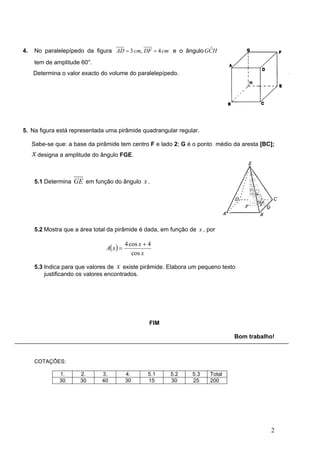 4.   No paralelepípedo da figura AD = 3 cm, DF = 4 cm e o ângulo GCH
                                                                  ˆ

     tem de amplitude 60°.
     Determina o valor exacto do volume do paralelepípedo.




5. Na figura está representada uma pirâmide quadrangular regular.

     Sabe-se que: a base da pirâmide tem centro F e lado 2; G é o ponto médio da aresta [BC];
     x designa a amplitude do ângulo FGE.

     5.1 Determina GE em função do ângulo x .




     5.2 Mostra que a área total da pirâmide é dada, em função de x , por

                                           4 cos x + 4
                                A( x ) =
                                              cos x

     5.3 Indica para que valores de x existe pirâmide. Elabora um pequeno texto
         justificando os valores encontrados.




                                                     FIM

                                                                               Bom trabalho!



     COTAÇÔES:

               1.     2.      3.           4.       5.1    5.2   5.3   Total
               30     30      40           30       15     30    25    200




                                                                                           2
 