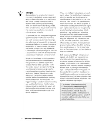Intelligent                                         These new intelligent technologies can signifi-
     Business becomes smarter when relevant              cantly reduce the need for fixed infrastructure
     information is available to sense, analyze and      along the wayside and provide a smarter,
     act upon. More information on its own doesn’t       more flexible and predominantly mobile infra-
     add insight; it needs to be transformed to          structure. Fixed infrastructure is expensive to
     allow for better planning, decision making,         install and maintain, and difficult to update. A
     alerts and proactive execution. Every insight       mobile, train-based system can mitigate signifi-
     of the smarter railroad should result in actions    cant capital expenditures over time, providing
     that create new value for the internal and          greater flexibility to take advantage of both
     external railroad networks.                         evolutionary and revolutionary technology
                                                         improvements. Train-based systems could
     As rail distribution and transport management
                                                         sense changes in infrastructure, such as metal
     systems become more flexible, informative
                                                         fatigue in overpasses and concrete fissures
     and easily accessed, customers and compa-
                                                         in ties, and notify work crews, procurement
     nies will choose rail because it is simply good
                                                         offices and public entities. These systems are
     business and adheres to suppliers’ increasing
                                                         programmable and have the ability to change
     requirements for transport that is cost effec-
                                                         their reporting based on their physical loca-
     tive, reliable, timely and socially responsible.
                                                         tions as they cross borders, city boundaries or
     Customers will choose passenger rail because
                                                         other municipalities.
     it is convenient to book with other travel and is
     accessible via multiple self-service channels.      Both passenger and freight enterprises can
                                                         operate with flexibility and responsiveness
     Mobile condition-based monitoring systems
                                                         when information from operating systems
     will provide railroads with more intelligence
                                                         across the business is leveraged for decision
     through continuous realtime capture and
                                                         making, thus operating more intelligently. For
     analysis of critical data, such as the health
                                                         example, when inventory – whether it be freight
     of a car (air pressure and brake monitoring,
                                                         forward loads or passenger forward book-
     wheel bearing temperature, engine perfor-
                                                         ings – is integrated with scheduling, cars can
     mance) as well as operational data (manifest
                                                         be added and removed from lines based on
     verification, “dark car” identification, time-
                                                         need. Crew scheduling can be optimized and
     stamping of car spotting, freight condition,
                                                         adjusted when crew management systems are
     intrusion detection and hazardous materials).
                                                         similarly integrated. This type of business intel-
     Mote-based sensors mounted on the cars
                                                         ligence is supported by analytics.
     trigger messages based on decision modeling
     and analytics that interpret the information.         A key benefit of condition-based monitoring
     Autonomic routines built into this system will        is a transformational shift from tracking cars
     distribute information, dispatch service, order       with transponders to proactive monitoring
     parts, schedule maintenance and perform               of events, conditions and health of cars. As
     remote diagnostics.                                   mentioned earlier, predictive maintenance can be
                                                           implemented with greater assurances – a result of
                                                           more, better and timely information that has been
                                                           collected and analyzed.




8   IBM Global Business Services
 