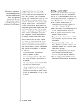 Information integration,    Analytics are fundamental for bringing               Creating a smarter railroad
                             together and making sense of valuable                A smarter railroad will not be built overnight.
  sophisticated analytics
                             sources of data about the operation and its          But it does require bold steps, investments
  and data modeling can
                             customers. Customers’ use of online travel           and the will to create real transformation. Rail
      infuse strategic and   booking tools and transit sites create very rich     executives should consider these questions in
     operational decision    data about their purchasing habits and how           planning the path to a smarter railroad:
  making with an entirely    they travel. The benefit for rail operators is the   •	 Can the health of the operation be
new level of intelligence.   ability to directly capture customer informa-           measured, sensed and incorporated into
                             tion that may be used to better understand              near realtime decision making?
                             travel patterns, intermodal utilization and route
                                                                                  •	 Are your business functions flexible enough
                             preferences. The analysis of such rich data
                                                                                     to meet changing customer demands?
                             enables a company to gain insights into maxi-
                             mizing revenue with intelligent pricing and          •	 Can you predict your maintenance needs
                             yield models and to make better decisions               based on actual conditions?
                             about asset utilization, retailing and sales.        •	 Do you know the value, location, availability
                                                                                     and condition of all your spare parts across
                             When operational data is brought together
                                                                                     the network?
                             from across the enterprise, such as sched-
                             uling, crew optimization, maintenance, sales,        •	 Are your systems fully integrated with
                             revenue management and inventory, the rail-             those of external suppliers, customers and
                             road can use analytics to make informed and             partners to leverage your combined assets,
                             near realtime decisions about the operation.            capacity and services?
                             For example:                                         •	 Have you conducted an analysis of your
                             •	 How will a schedule change impact                    core competencies versus business
                                revenue, crew and capacity?                          functions that could be done elsewhere?
                             •	 How can empty wagons be better utilized           •	 Are you using your best talent to become
                                and turned into revenue opportunities or             instrumented, interconnected and intelligent?
                                redeployed?
                             •	 How will we forecast and respond to shifts
                                in supply chain requirements?
                             •	 How can we better serve the secondary
                                cities that airlines no longer serve (a more
                                common occurrence in the United States),
                                or open up new territories such as in China
                                or Russia?




                        9    The smarter railroad
 