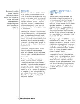 Leaders will use this    Conclusion                                          Appendix 1 – Smarter railroads
      time of economic      Rail executives must meet society’s demand          around the world
  challenge to invest in
                            for rail systems that are integrated into our       China
                            global economy, competitive with other trans-       The forecasted growth in passenger and
making their businesses     portation systems and flexible to meet global       freight rail in China is driving the need for
    smarter so that they    trade and passenger demands. The current            increased capacity for both existing rights of
      emerge from this      economic slowdown provides a window of              way and new lines. In the Chinese govern-
    period stronger and     opportunity for making these investments;           ment’s last five-year plan (2006-2010), US$182
                            railroads should use this time to begin the         billion was allocated for the development
     more competitively
                            transformation rather than being forced to do       of railways between the years of 2010 and
             positioned.
                            so in crisis mode.                                         11
                                                                                2020. In November 2008, the government
                                                                                announced an economic stimulus package
                            For first movers, becoming a smarter railroad
                                                                                centered on rail construction that will speed up
                            can help create important competitive advan-
                                                                                this investment and bring its schedule ahead
                            tages – an expanded rail ecosystem, asset                                       12
                                                                                to potentially 2012-2015.
                            optimization, new revenue model opportuni-
                            ties and new ways to serve customers. These         China is planning to build 17 ,000 kilometers of
                            advantages resonate with the global social          new rail lines by the end of 2010. Of that, 7,500
                            movements that have emerged: railroads are          kilometers will be built for passenger transport,
                            “green,” railroads are efficient, and railroads     and 5,500 kilometers will be built or upgraded
                            are economical.                                                               13
                                                                                to high-speed rail lines. Large investments
                                                                                in predictive maintenance systems and traffic
                            For operators in expansion mode, smarter
                                                                                control are currently underway and will be
                            railroads can help reduce new line and
                                                                                critical to managing growth.
                            rolling stock costs and significantly increase
                            customer service in a capacity-constrained          The advantage of China’s sizable new infra-
                            environment.                                        structure growth may not be dissimilar to when
                                                                                developing nations leaped from no telephony
                            As the rail industry becomes more instru-
                                                                                infrastructure to cellular/mobile technology,
                            mented, interconnected and intelligent,
                                                                                bypassing land-line telephone networks histor-
                            business model innovation becomes more
                                                                                ically built on copper wire. China’s rail system
                            attainable. For rail executives to capitalize on
                                                                                has a similar opportunity to leapfrog current
                            such change, they need to accelerate invest-
                                                                                rail infrastructure systems with new smarter
                            ment in new intelligence. Building a smarter rail
                                                                                capabilities.
                            industry will not be a one-size-fits-all approach
                            for everyone. The path to transformation for
                            each railroad will depend on the maturity of
                            the existing rail system, current capabilities
                            and market demands.




                      10   IBM Global Business Services
 