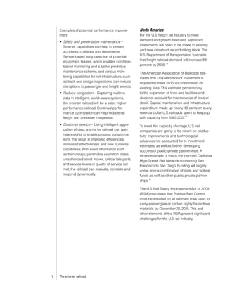 Examples of potential performance improve-             North America
     ment:                                                  For the U.S. freight rail industry to meet
                                                            demand and growth forecasts, significant
     •	 Safety and preventative maintenance –
                                                            investments will need to be made to existing
        Smarter capabilities can help to prevent
                                                            and new infrastructure and rolling stock. The
        accidents, collisions and derailments.
                                                            U.S. Department of Transportation forecasts
        Sensor-based early detection of potential
                                                            that freight railroad demand will increase 88
        equipment failures, which enables condition-                            14
                                                            percent by 2035.
        based monitoring and a better predictive
        maintenance scheme, and various moni-               The American Association of Railroads esti-
        toring capabilities for rail infrastructure, such   mates that US$148 billion of investment is
        as track and bridge inspections, can reduce         required to meet 2035 volumes based on
        disruptions to passenger and freight service.       existing lines. This estimate pertains only
     •	 Reduce congestion – Capturing realtime              to the expansion of lines and facilities and
        data in intelligent, world-aware systems,           does not account for maintenance of lines or
        the smarter railroad will be a safer, higher        stock. Capital, maintenance and infrastructure
        performance railroad. Continual perfor-             expenditure made up nearly 40 cents on every
        mance optimization can help reduce rail             revenue dollar U.S. railroads spent to keep up
                                                                                            15
        freight and container congestion.                   with capacity from 1980-2007   .
     •	 Customer service – Using intelligent aggre-         To meet this capacity shortage, U.S. rail
        gation of data, a smarter railroad can gain         companies are going to be reliant on produc-
        new insights to enable process transforma-          tivity improvements and technological
        tions that result in improved efficiencies,         advances not accounted for in investment
        increased effectiveness and new business            estimates, as well as further developing
        capabilities. With event information such           successful public-private partnerships. A
        as train delays, perishable expiration dates,       recent example of this is the planned California
        unauthorized asset moves, critical late parts,      High-Speed Rail Network connecting San
        and service levels or quality of service not        Francisco to San Diego. Funding will largely
        met, the railroad can evaluate, correlate and       come from a combination of state and federal
        respond dynamically.                                funds as well as other public-private partner-
                                                                    16
                                                            ships.

                                                            The U.S. Rail Safety Improvement Act of 2008
                                                            (RSIA) mandates that Positive Train Control
                                                            must be installed on all rail main lines used to
                                                            carry passengers or certain highly hazardous
                                                            materials by December 31, 2015. This and
                                                            other elements of the RSIA present significant
                                                            challenges for the U.S. rail industry.




11   The smarter railroad
 