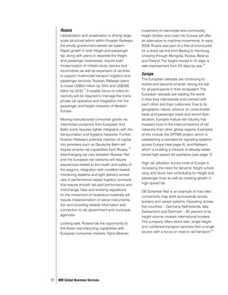 Russia                                               movement of intermodal and commodity
      Liberalization and privatization is driving large-   freight (timber and coal) into Europe will offer
      scale structural reform within Russian Railways,     an alternative to maritime movements. In early
      the wholly government-owned rail system.             2008, Russia was part of a first-of-a-kind pilot
      Rapid growth in both freight and passenger           for a direct rail line from Beijing to Hamburg,
      rail, along with plans to separate the freight       crossing through Mongolia, Russia, Belarus
      and passenger businesses, require both               and Poland. The freight moved in 15 days, a
                                                                                                     19
      modernization of infrastructure, railcars and        vast improvement from 45 days by sea.
      locomotives as well as expansion of rail lines
      to support multimodal transport logistics and        Europe
      passenger services. Russian Railways plans           The European railroads are continuing to
      to invest US$50 million by 2010 and US$390           evolve and become smarter, raising the bar
                       17
      billion by 2030. A sizable focus on intercon-        for all participants in their ecosystem. The
      nectivity will be required to manage the many        European railroads are leading the world
      private rail operators and integration into the      in how they interoperate and connect with
      passenger and freight networks of Western            each other and their customers. Due to its
      Europe.                                              geographic nature, reliance on cross-border
                                                           trade and passenger travel and recent liber-
      Moving manufactured consumer goods via               alization, Europe’s mature rail industry has
      intermodal containers from European and              invested more in the interconnectivity of rail
      Baltic ports requires tighter integration with the   networks than other global regions. Examples
      transportation and logistics networks. Further,      of this include the ERTMS project, which is
      Russian Railway’s potential injection of capital     establishing a standard for signaling systems
      into providers such as Deutsche Bahn will            across Europe (see page 6), and Railteam,
                                                      18
      require smarter rail capabilities from Russia.       which is building a network of already estab-
      Interchanging rail cars between Russian Rail         lished high-speed rail operators (see page 7).
      and the European rail networks will require
      assurances related to the health and safety of       High rail utilization across most of Europe is
      the wagons, integration with condition-based         increasing the need for dynamic freight sched-
      monitoring systems and tight delivery sched-         uling and block train scheduling for freight and
      ules in performance based logistics contracts        passenger lines as well as creating growth in
      that require smooth rail yard performance and        high-speed rail.
      interchange. New and evolving regulations            DB Schenker Rail is an example of how inter-
      on the movement of hazardous materials will          connectivity may work successfully across
      require implementation of railcar instrumenta-       borders and varied systems. Operating across
      tion and providing reliable information and          five countries – Germany, Netherlands, Italy,
      connection to rail, government and municipal         Switzerland and Denmark – 60 percent of its
      agencies.                                            freight volume crosses international borders.
      Looking east, Russia has the opportunity to          The company offers block train, single freight
      link Asian manufacturing capabilities with           and combined transport services from a single
                                                                                                          20
      European consumer markets. Trans-Siberian            source, with a focus on road-to-rail transport.




12   IBM Global Business Services
 