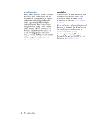 About the author                                  Contributors
     Keith Dierkx is Director of the IBM Global Rail   Charles Vincent is a Partner leading the Travel
     Innovation Center. He has worked with rail-       and Transportation practice in IBM Global
     roads for over 22 years, primarily in logistics   Business Services in Southwest Europe.
     and information technology. He has been           Charles may be reached at charles.vincent@
     CIO of a global transportation company,           nl.ibm.com.
     and Vice President of a successful Silicon        Domenico Balzano is a Business Development
     Valley technology startup. Keith is currently     Executive for railroads in IBM Global Business
     on the Business Advisory Board at the San         Services. Domenico may be reached at
     Francisco State School of Business and is         domenico_balzano@it.ibm.com.
     a past Technology Board member at the
                                                       Tom Liebtag is the Industry Marketing
     Auto-ID Center at the Massachusetts Institute
                                                       Manager for Transportation for IBM. Tom may
     of Technology. Keith may be reached at
                                                       be reached at twliebt@us.ibm.com.
     kwdierkx@us.ibm.com.




13   The smarter railroad
 