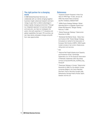 The right partner for a changing                  References
      world                                             1
                                                            “Explosive Growth Projected in Next Five
      At IBM Global Business Services, we                   Years for RFID Tags.” In-Stat. January 18,
      collaborate with our clients, bringing together       2006. http://www.instat.com/press.
      business insight, advanced research and tech-         asp?ID=1545&sku=IN0502115WT
      nology to give them a distinct advantage in       2
                                                            “GEM’s Equity Strategy. Railways: Global
      today’s rapidly changing environment. Through         Spending Boom to Upgrade, Expand and
      our integrated approach to business design            Initiate Rail Networks.” Morgan Stanley.
      and execution, we help turn strategies into           February 7 2008.
                                                                        ,
      action. And with expertise in 17 industries and   3
                                                            “Global Passenger Railways.” Datamonitor.
      global capabilities that span 170 countries, we
                                                            November 6, 2008.
      can help clients anticipate change and profit
                                                        4
      from new opportunities.                               “Worldwide Rail Market Study – Status Quo
                                                            and Outlook 2016.” Roland Berger Strategy
                                                            Consultants on behalf of the Association of
                                                            European Rail Industry (UNIFE). 2008. Supply
                                                            market consists of rail control, infrastructure,
                                                            rolling stock and services.
                                                        5
                                                            Ibid.
                                                        6
                                                            “National Rail Freight Infrastructure Capacity
                                                            and Investment Study.” Cambridge
                                                            Systematics, Inc. for the American Association
                                                            of Railroads. September 2007 http://www.
                                                                                            .
                                                            camsys.com/pubs/AAR_Nat_%20Rail_Cap_
                                                            Study.pdf
                                                        7
                                                            “Passenger Railways in Europe.” Datamonitor.
                                                            November 6, 2008. For this statistic, Europe
                                                            comprises Belgium, the Czech Republic,
                                                            Denmark, France, Germany, Hungary, Italy,
                                                            Netherlands, Norway, Poland, Russia, Spain,
                                                            Sweden and the U.K.




14   IBM Global Business Services
 