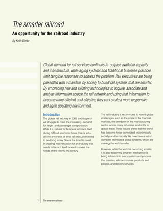 The smarter railroad
An opportunity for the railroad industry
By Keith Dierkx




                      Global demand for rail services continues to outpace available capacity
                      and infrastructure, while aging systems and traditional business practices
                      limit tangible responses to address the problem. Rail executives are being
                      presented with a mandate by society to build rail systems that are smarter.
                      By embracing new and existing technologies to acquire, associate and
                      analyze information across the rail network and using that information to
                      become more efficient and effective, they can create a more responsive
                      and agile operating environment.
                      Introduction                                       The rail industry is not immune to recent global
                      The global rail industry in 2009 and beyond        challenges, such as the crisis in the financial
                      will struggle to meet the increasing demand        markets, the slowdown in the manufacturing
                      for freight and passenger transportation.          sector across many industries and shifts in
                      While it is natural for business to brace itself   global trade. These issues show that the world
                      during difficult economic times, this is actu-     has become hyper-connected, economically,
                      ally the antithesis of what rail executives need   socially and technically. We now have a set of
                      to be doing today. Now is the time to invest       complex interrelated global systems, which are
                      in creating real innovation for an industry that   making the world smaller.
                      needs to launch itself forward to meet the
                                                                         However, while the world is becoming smaller,
                      needs of the twenty-first century.
                                                                         it is also becoming smarter. Intelligence is
                                                                         being infused into every system and process
                                                                         that creates, sells and moves products and
                                                                         people, and delivers services.




                  1   The smarter railroad
 