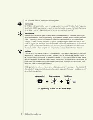 This is possible because our world is becoming more:

      Instrumented
      By 2010, it is estimated that the world will have produced in excess of 30 billion Radio Frequency
      Identification (RFID) tags, creating the ability to track the location of cargo, the health of an opera-
                                                                                         1
      tion and the movement of people through urban centers and travel networks.

      Interconnected
      Systems and objects now “speak” to each other, and these interactions create the possibility to
      improve performance while also generating unprecedented amounts of data that can be shared
      within a company or across ecosystems for collaboration. North American rail operations, for
      example, have thousands of Automatic Equipment Identification (AEI) readers and tens of thou-
      sands of wagons with RFID tags. These trackside AEI sensors provide information on the location
      of the wagons and then interact with acoustic monitoring, hot box and wheel impact detection
      devices to provide a more complete and comprehensive view of the conditions of the cars.

      Intelligent
      Instrumented and connected objects and processes are communicating with sophisticated busi-
      ness systems that enable data to be mined, relationships to be analyzed and decision making to
      be continuous and near realtime. By aggregating wagon information and trends for wheel fatigue,
      bearing overheating or other mechanical failures, maintenance requirements can be predicted and
      corrective action can be communicated rapidly based on the urgency and potential harm to the
      health and safety of passengers and freight.

      Building smarter rail networks makes sense not only because of the abundance of available and
      affordable technology, but also because real change is required in the industry to address society’s
      demands for transportation.


                        Instrumented           Interconnected            Intelligent


                                         +                       +                     =
                              An opportunity to think and act in new ways




22   IBM Global Business Services
       IBM Global Business Services
 