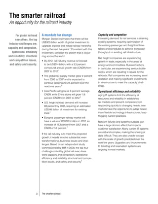 The smarter railroad
An opportunity for the railroad industry

       For global railroad    A mandate for change                                Capacity and congestion
                              Morgan Stanley estimates that there will be         Increasing demand for rail services is straining
       executives, the top
                              US$300 billion worth of global investment to        existing systems, requiring optimization of
 industry challenges are:
                              upgrade, expand and initiate railway networks       the existing passenger and freight rail time-
capacity and congestion,                                 2
                              during the next five years. Consistent with this    tables and schedules to achieve increased
    operational efficiency    investment, consider the growth that is occur-      throughput on existing rail infrastructure.
and reliability, structural   ring across the world:
                                                                                  Rail freight companies are experiencing
 and competition issues,      •	 By 2012, rail industry revenue is forecast       growth in trade, especially in the areas of
  and safety and security.       to be US$514 billion, with a 3.3 percent         energy and commodities. Russian harbors,
                                 compound annual growth rate (CAGR) from          in particular, are experiencing serious bottle-
                                                3
                                 2007 to 2012.                                    necks, which are resulting in issues for the
                              •	 The global rail supply market grew 9 percent     railroads. Rail companies are increasing asset
                                 from 2006 to 2007 and is expected to             utilization and making significant investments
                                 continue growing 2.0-2.5 percent over the        in infrastructure to meet the capacity chal-
                                 next nine years.
                                                  4
                                                                                  lenge.

                              •	 Asia Pacific will grow at 6 percent average      Operational efficiency and reliability
                                 CAGR, while China alone will grow 11.8           Aging IT systems limit the efficiency of
                                                                    5
                                 percent CAGR from 2007 to 2012.                  resources and reliability in established
                              •	 U.S. freight railroad demand will increase       rail markets and prevent companies from
                                 88 percent by 2035, requiring an estimated       responding quickly to changing needs; new
                                 US$148 billion of investment for existing        markets have the opportunity to adopt newer,
                                 lines.
                                       6                                          more flexible technology infrastructures, leap-
                                                                                  frogging current practices.
                              •	 Europe’s passenger railway market will
                                 have a value of US$116.5 billion in 2012, an     Network failures and systems outages can
                                 increase of 19.3 percent from 2007 and a         have a large domino effect that impacts
                                                      7
                                 CAGR of 3.6 percent.                             customer satisfaction. Many current IT systems
                                                                                  are old and complex, making the sharing of
                              If the rail industry is to meet this projected
                                                                                  data difficult. They are also unable to cope
                              growth, it needs to solve substantial, even
                                                                                  with the scale of growth predicted over the
                              transformational, business issues and chal-
                                                                                  next few years. Upgrades and improvements
                              lenges. Based on an independent study
                                                                                  to ticketing and reservation systems are
                              commissioned by IBM in 2008, the top four
                                                                                  ongoing in most markets.
                              challenges cited by global rail executives
                              were capacity and congestion, operational
                              efficiency and reliability, structural and compe-
                                                                       8
                              tition issues, and safety and security.




                          3   The smarter railroad
 