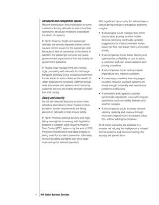 Structural and competition issues                    With significant opportunity for railroad execu-
     Recent liberalization and privatization in some      tives to bring change to the global economy,
     markets is forcing railroads to restructure their    imagine:
     operations; structural limitations exacerbate
                                                          •	 If passengers could manage their entire
     the strain of capacity.
                                                             door-to-door journey on their mobile
     In North America, freight and passenger                 devices, receiving continually updated
     railroads are entirely separate entities, which         suggestions for more convenient routes
     causes control issues for the passenger side            based on their own travel history and prefer-
     because of lack of ownership of the tracks. In          ences.
     addition, the passenger services are quasi-          •	 If rail companies could better identify and
     governmental organizations that rely heavily on         optimize the profitability or cost to serve
     government subsidies.                                   a customer and plan asset utilization and
                                                             pricing in realtime.
     In Russia, road haulage firms are increas-
     ingly competing with railroads for mid-range         •	 If rail companies could reduce capital
     transport. Similarly, China is seeing a shift from      expenditure and improve utilization.
     the rail tracks to automobiles as the wealth of      •	 If unnecessary mainline train stoppages
     urban populations increases. Optimizing busi-           could be reduced because systems are
     ness processes and systems and improving                smart enough to identify real mechanical
     customer service will enable stronger competi-          problems and failures.
     tion and pricing.
                                                          •	 If schedules and capacity could be
     Safety and security                                     dynamically adjusted to cope with irregular
     As the rail networks become an even more                operations, such as holiday festivals and
     attractive alternative to other modes of trans-         weather outages.
     portation, stricter requirements are being           •	 If rail companies could increase network
     placed on railroads to help ensure safety.              velocity, capacity and revenue through
                                                             reduced congestion and increased utiliza-
     In North America, political scrutiny and regu-
                                                             tion, without adding locomotives.
     latory oversight is increasing, with legislation
     enacted in October 2008 requiring Positive           All of these scenarios are possible in a
     Train Control (PTC) systems by the end of 2015.      smarter rail industry. As intelligence is infused
     Predictive maintenance and data analysis is          into rail systems and decision making, the
     being used for accident prevention. Ultimately,      industry will benefit from:
     improving safety standards can drive large
     cost savings for railroad operators.




4   IBM Global Business Services
 