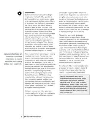 Instrumented                                       between the wayside and the station, they
                              Systems and solutions are just now begin-          enable remote diagnostics and realtime moni-
                              ning to allow the health of the operation to       toring. Benefits include improvements to the
                              be measured, sensed or seen across supply          operational efficiency of a railroad’s business,
                              chains, processes and infrastructures. Trillions   as well as the opportunity to improve network
                              of sensors are now deployed in our everyday        velocity, asset utilization, return on assets
                              life. Events, actions and objects are being        and operating ratio. Similarly, the use of video
                              sensed in ways we never imagined. Today,           surveillance, enabled by transmission from the
                              trackside devices monitor acoustic signatures      train to a control center, may also be leveraged
                              and heat and wheel impact at most North            to improve passenger and car security.
                              American and many European railroads. RFID
                              tags, read by fixed infrastructure along the       Although not new, mobile devices are
                              wayside, help identify rail cars, while wireless   certainly getting smarter, offering Global
                              networks and video systems provide moni-           Positioning Systems (GPS) and other location-
                              toring of assets in rail yards. These discrete     based capabilities that can be exploited by
                              solutions are helping rail companies collect       passenger rail operators to create new pricing
                              information and track the location of assets,      and revenue models based upon actual
                              which can improve productivity while providing     usage. For example, instead of passengers
                              increased safety and security for travelers.       purchasing cards or tickets for intended future
                                                                                 travel from a desk or booth, passengers may
Instrumentation helps rail    New developments in technology are creating        instead use stored-value cards or devices and
   companies collect new      new business models. For example, main-            be charged based on usage. This would have
                              tenance may be proactively initiated based         the additional benefit of freeing up terminal
    information to monitor
                              on prediction of failure rather than regulatory    floor space for use by shops and other
  operations more closely     schedule, and passengers can be billed for         revenue-generating opportunities.
 and act more proactively.    travel based on actual usage. Rail systems can
                              be more fully optimized with deployed instru-      The full extent of the smarter railroad enables
                              mentation technologies, such as the European       an operator to know the location, state and
                              Rail Traffic Management Signal (ERTMS)             condition of every asset within the entire
                              system, which is being developed across            network – a powerful set of data indeed.
                              Europe. What makes ERTMS technology
                                                                                  Handheld devices used by way crews can
                              impactful to the industry is that its specifica-
                                                                                  improve freight maintenance with near realtime
                              tions are publicly available, enabling more
                                                                                  data capture of work progress. This enables
                              consistent standards among rail systems and
                                                                                  the railroad to free up track sooner, increasing
                              suppliers, and creating an environment condu-
                                                                                  network velocity. Workers can also update asset
                              cive to greater collaboration and a broader
                                                                9                 inventory and realtime replenishment information,
                              ecosystem of service providers.
                                                                                  which facilitates having the right product at the
                              Intelligent cameras and video systems are           right moment and can reduce inventory carrying
                              now being piloted in rail and intermodal yards      costs and safety stock.
                              in the United States and Canada. Located




                        6    IBM Global Business Services
 