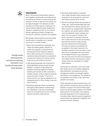 Interconnected                                      •	 Seamless freight delivery is possible
                             When instrumented transportation systems               when freight operators allow inventory and
                             work together, dynamically connecting across           schedules to be accessed by customers
                             the internal rail network or across external rail      and interconnecting transit carriers.
                             networks, the flow of data and information can
                                                                                 •	 iTransit and Google Transit are examples of
                             be highly leveraged. The railroads can offer
                                                                                    “mash-ups,” interconnected Web sites that
                             improved and timely decision making for the
                                                                                    pull information from various sources and
                             internal railroad regarding asset deployment,
                                                                                    allow a person to navigate public transporta-
                             utilization, maintenance and, for the external
                                                                                    tion systems, with several options offered,
                             railroad, regarding schedule changes and
                                                                                    such as pedestrian routes, subways and
                             services for customers, partners and suppliers.
                                                                                    trains. The next wave of innovation will
                             With greater interconnectivity, business model         be for customers to purchase tickets via
                             transformation is possible and is already              their mobile devices and use the boarding
                             occurring in a number of ways:                         barcode they receive to pass through
                                                                                    security checkpoints and ticket gates.
                             •	 Block train scheduling for passenger and
                                                                                    This type of customer accessibility can
                                freight rail creates greater utilization of
                                                                                    be applied in the freight market too. It is
                                assets and capacity on shared lines by
                                                                                    possible customers could use data or voice
                                shortening the block distance between
                                                                                    input (such as Google’s new voice search
                                trains. Open sharing and connectivity of
                                                                                    for the Apple iPhone) to log a shipment’s
          Through greater       operational data and systems is essential to
                                                                                    start and end point and then book based on
        interconnectivity,      increase train velocity and reduce waiting
                                                                                    such factors as time, cost and even carbon
  railroads can exchange        times during intermodal connections.
                                                                                    impact, which are calculated for multiple
        information more     •	 High-speed passenger rail connectivity is           transit options.
broadly and make better,        being developed across Europe through
                                Railteam, a network of high-speed rail           The benefit for customers in all of this is that
         faster decisions.                                                       their needs are accommodated intelligently,
                                operators that bring together schedules,
                                ticketing and services to offer customers a      while distribution, scheduling and pricing
                                broader network, similar to alliance networks    management systems are brought together
                                across the airline industry. This kind of
                                                           10                    seamlessly in the background. The benefit for
                                interconnection can also be deployed in the      rail operators is the ability to fully utilize their
                                developing world in China, Russia, India and     networks and assets.
                                South America.
                                                                                 These examples of interconnectivity rely on an
                             •	 Seamless passenger travel is possible by         open software architecture, which provides the
                                decoupling sales systems’ business logic         flexibility to support new, best-of-breed appli-
                                from distribution channels so passenger          cations as well as legacy systems and enables
                                travel can be booked end to end, including       future growth in the business. This supports
                                regional rail, airline, hotel and bus.           business applications at the enterprise level
                                                                                 including master data and asset management,
                                                                                 resource planning, application integration and
                                                                                 business process modeling.




                        7    The smarter railroad
 